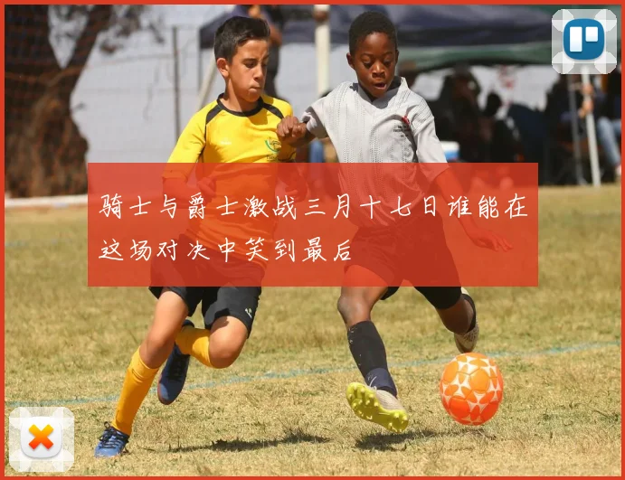 骑士与爵士激战三月十七日谁能在这场对决中笑到最后