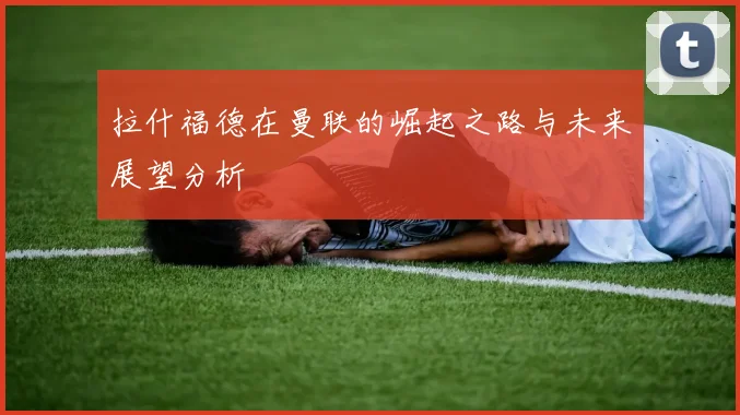 拉什福德在曼联的崛起之路与未来展望分析