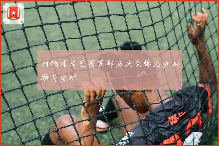 利物浦与巴塞罗那历次交锋比分回顾与分析