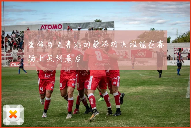 查路与克鲁比的巅峰对决谁能在赛场上笑到最后