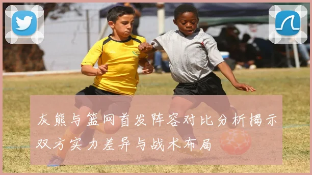 灰熊与篮网首发阵容对比分析揭示双方实力差异与战术布局