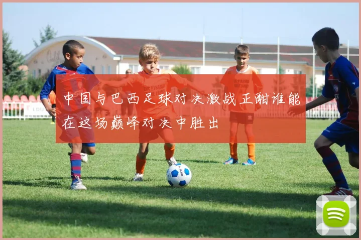 中国与巴西足球对决激战正酣谁能在这场巅峰对决中胜出