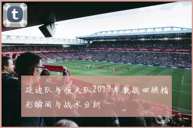 延边队与恒大队2017年激战回顾精彩瞬间与战术分析