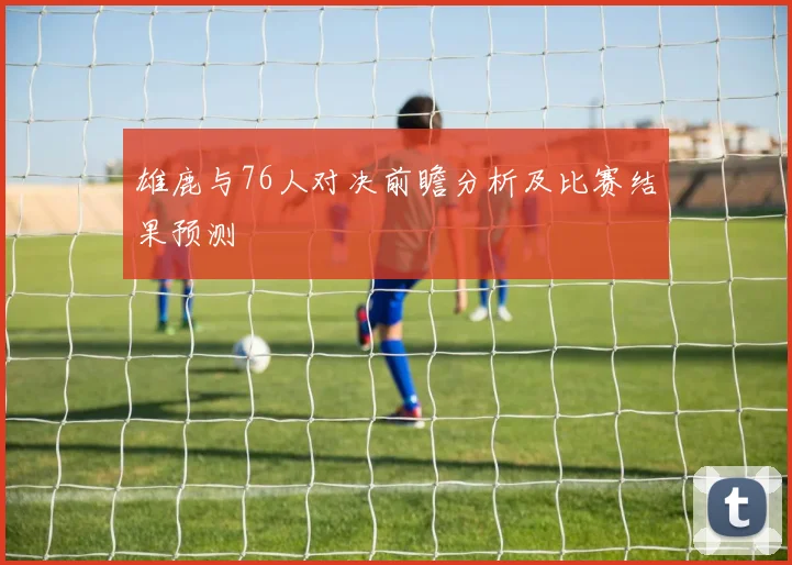 雄鹿与76人对决前瞻分析及比赛结果预测