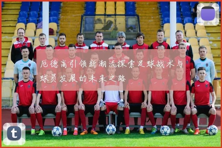 厄德高引领新潮流探索足球战术与球员发展的未来之路