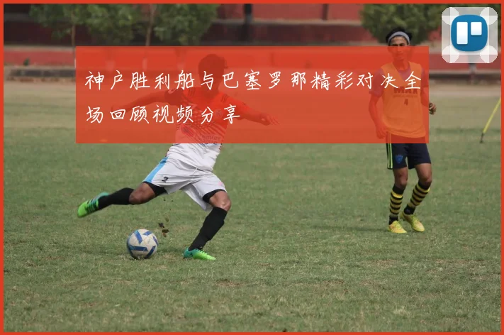 神户胜利船与巴塞罗那精彩对决全场回顾视频分享