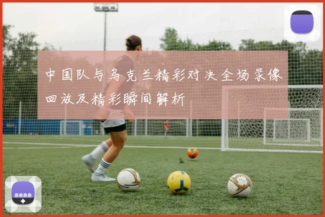 中国队与乌克兰精彩对决全场录像回放及精彩瞬间解析