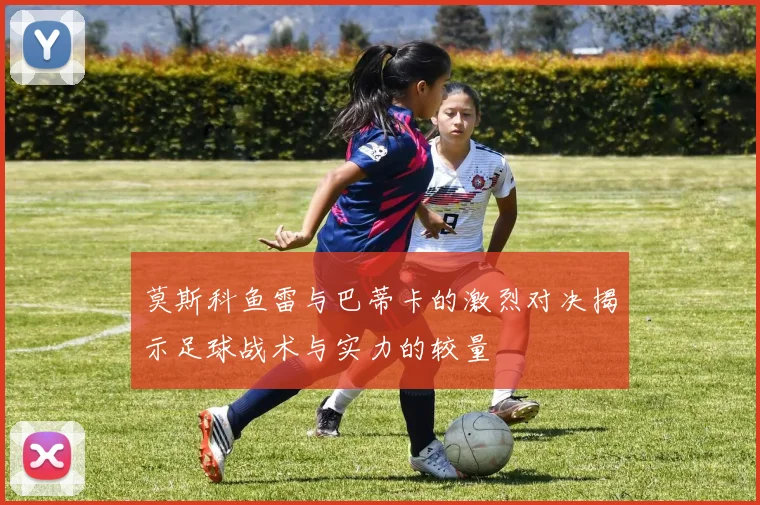 莫斯科鱼雷与巴蒂卡的激烈对决揭示足球战术与实力的较量