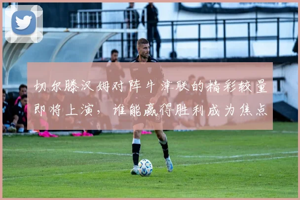 切尔滕汉姆对阵牛津联的精彩较量即将上演，谁能赢得胜利成为焦点