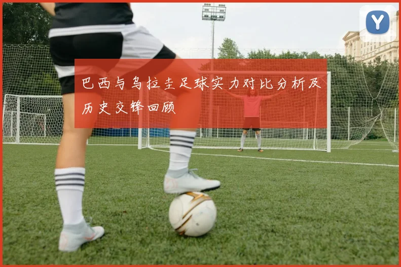 巴西与乌拉圭足球实力对比分析及历史交锋回顾