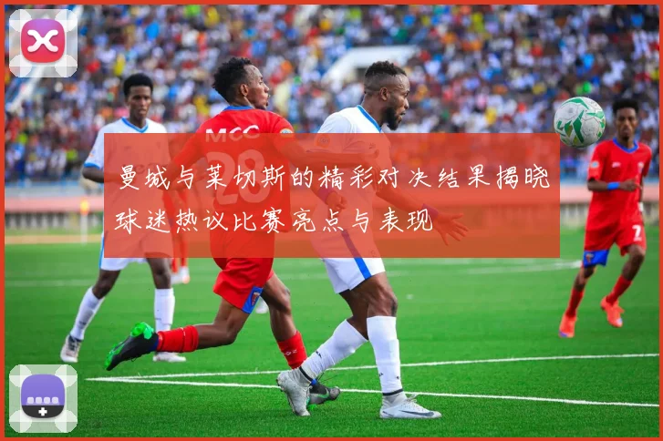 曼城与莱切斯的精彩对决结果揭晓球迷热议比赛亮点与表现