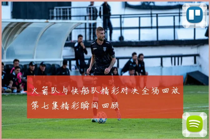 火箭队与快船队精彩对决全场回放第七集精彩瞬间回顾