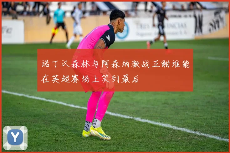 诺丁汉森林与阿森纳激战正酣谁能在英超赛场上笑到最后