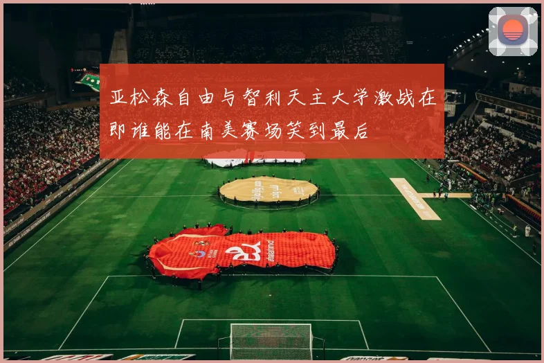 亚松森自由与智利天主大学激战在即谁能在南美赛场笑到最后