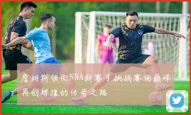 詹姆斯领衔NBA新赛季挑战赛场巅峰再创辉煌的传奇之路