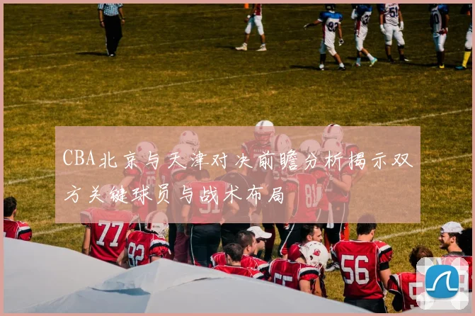 CBA北京与天津对决前瞻分析揭示双方关键球员与战术布局