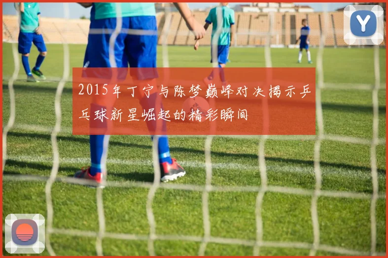 2015年丁宁与陈梦巅峰对决揭示乒乓球新星崛起的精彩瞬间