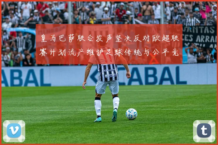 皇马巴萨联合发声坚决反对欧超联赛计划流产维护足球传统与公平竞争