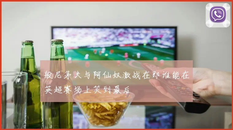 般尼茅夫与阿仙奴激战在即谁能在英超赛场上笑到最后